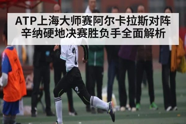 ATP上海大师赛阿尔卡拉斯对阵辛纳硬地决赛胜负手全面解析
