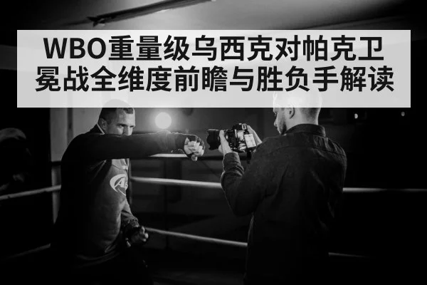 WBO重量级乌西克对帕克卫冕战全维度前瞻与胜负手解读